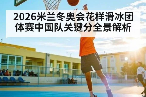 2026米兰冬奥会花样滑冰团体赛中国队关键分全景解析